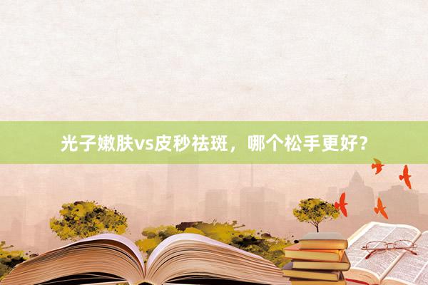 光子嫩肤vs皮秒祛斑，哪个松手更好？