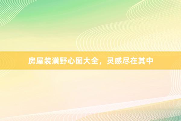 房屋装潢野心图大全，灵感尽在其中