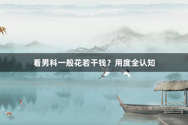 看男科一般花若干钱？用度全认知