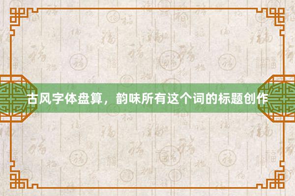 古风字体盘算，韵味所有这个词的标题创作