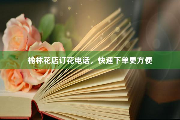 榆林花店订花电话，快速下单更方便