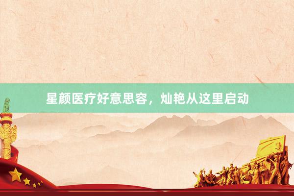 星颜医疗好意思容，灿艳从这里启动